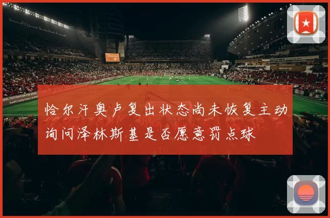 恰尔汗奥卢复出状态尚未恢复主动询问泽林斯基是否愿意罚点球