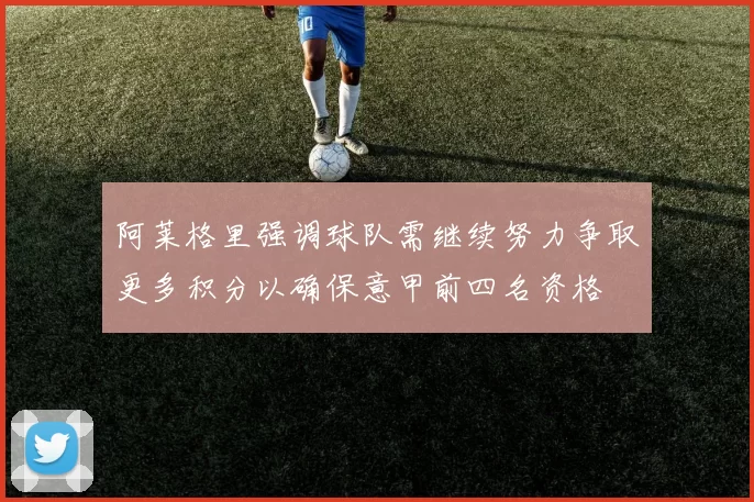 阿莱格里强调球队需继续努力争取更多积分以确保意甲前四名资格