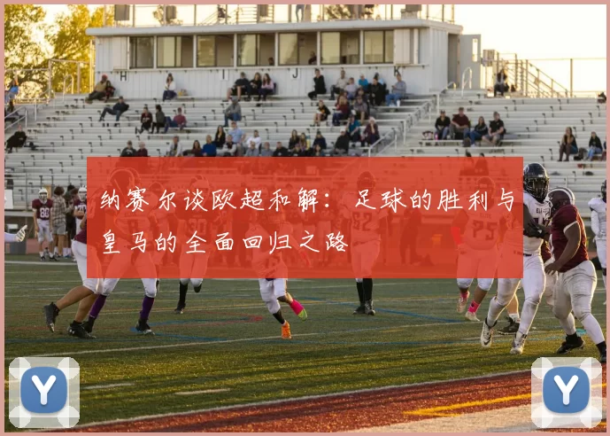 纳赛尔谈欧超和解：足球的胜利与皇马的全面回归之路