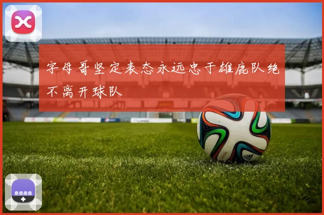 字母哥坚定表态永远忠于雄鹿队绝不离开球队