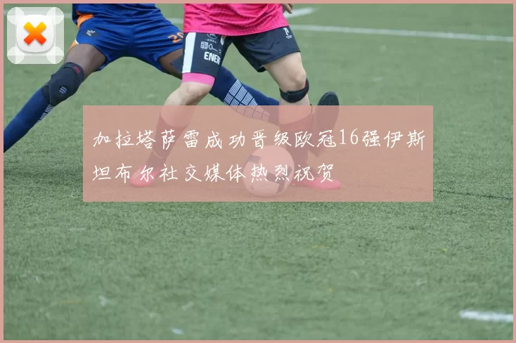 加拉塔萨雷成功晋级欧冠16强伊斯坦布尔社交媒体热烈祝贺