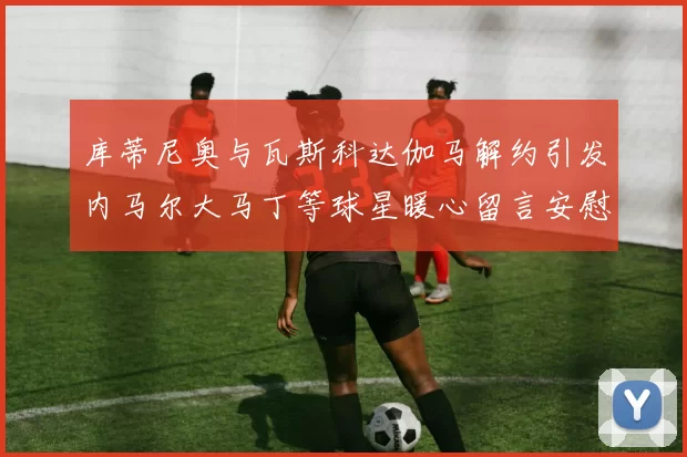 库蒂尼奥与瓦斯科达伽马解约引发内马尔大马丁等球星暖心留言安慰