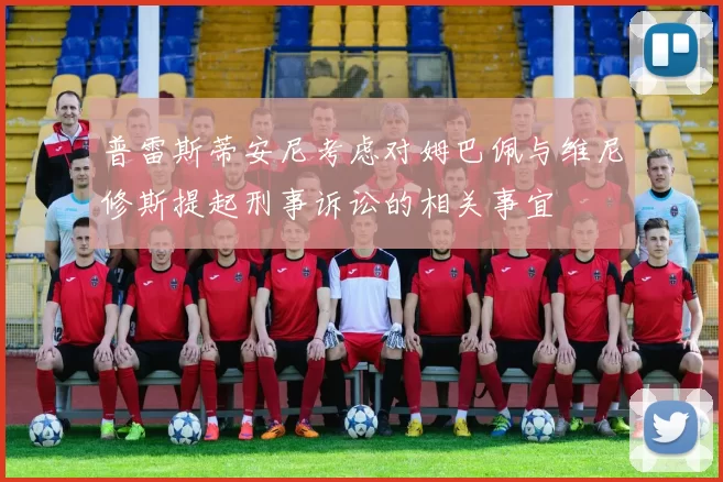 普雷斯蒂安尼考虑对姆巴佩与维尼修斯提起刑事诉讼的相关事宜