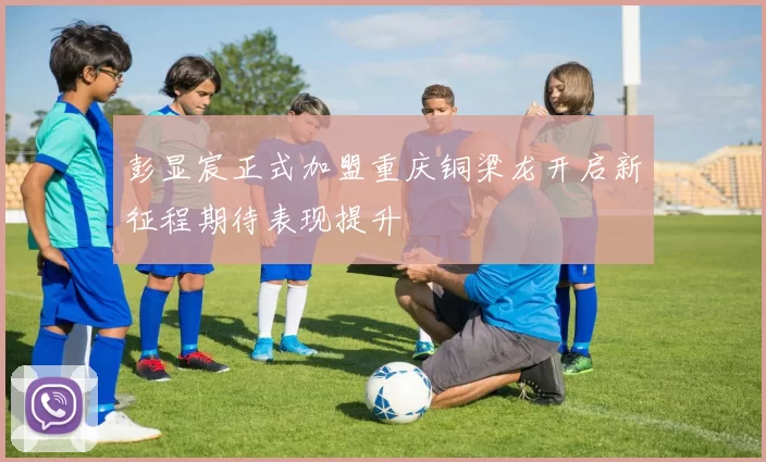 彭显宸正式加盟重庆铜梁龙开启新征程期待表现提升
