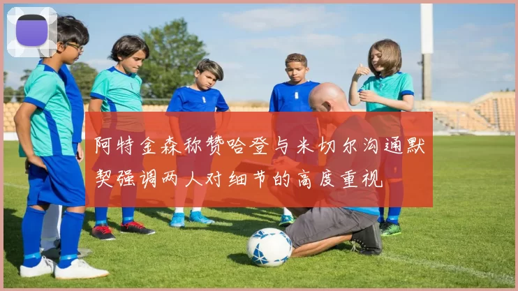 阿特金森称赞哈登与米切尔沟通默契强调两人对细节的高度重视