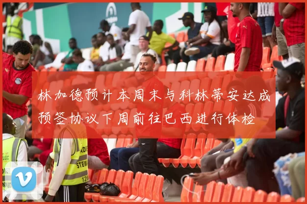 林加德预计本周末与科林蒂安达成预签协议下周前往巴西进行体检