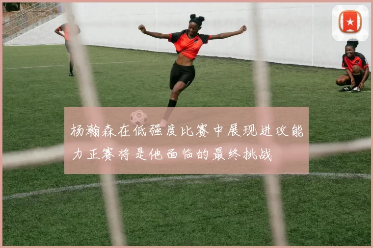 杨瀚森在低强度比赛中展现进攻能力正赛将是他面临的最终挑战