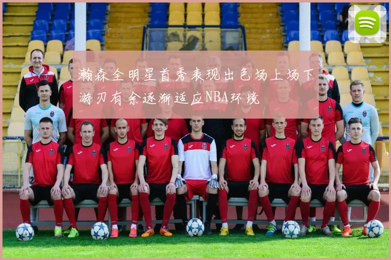 瀚森全明星首秀表现出色场上场下游刃有余逐渐适应NBA环境