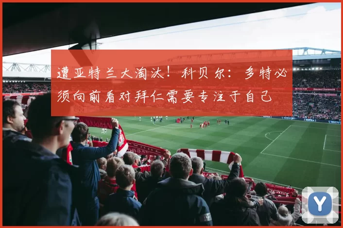 遭亚特兰大淘汰！科贝尔：多特必须向前看对拜仁需要专注于自己