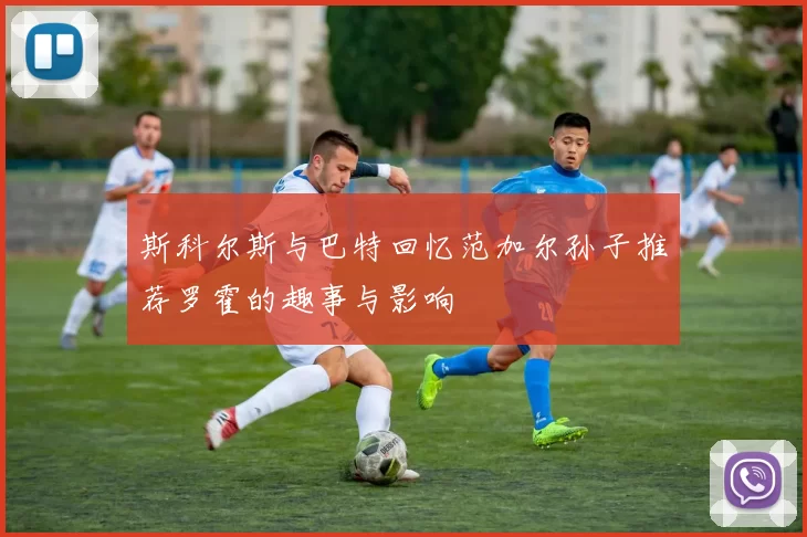 斯科尔斯与巴特回忆范加尔孙子推荐罗霍的趣事与影响