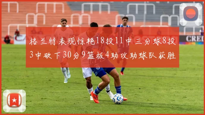 格兰特表现惊艳18投11中三分球8投3中砍下30分9篮板4助攻助球队获胜
