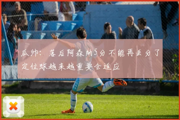 瓜帅：落后阿森纳5分不能再丢分了定位球越来越重要会适应