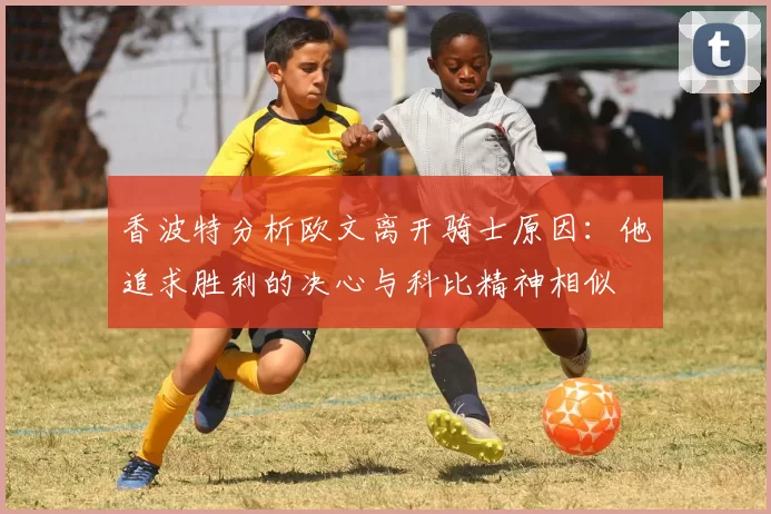 香波特分析欧文离开骑士原因：他追求胜利的决心与科比精神相似