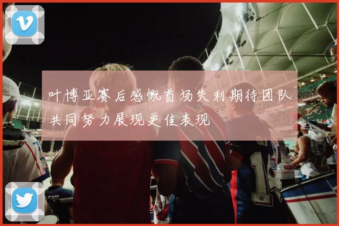 叶博亚赛后感慨首场失利期待团队共同努力展现更佳表现