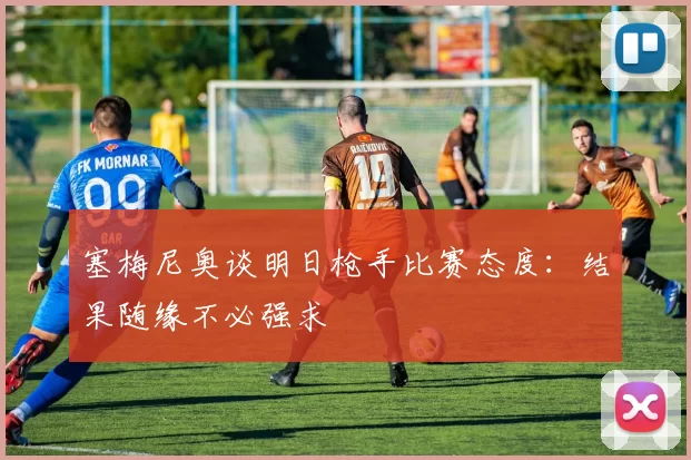 塞梅尼奥谈明日枪手比赛态度：结果随缘不必强求
